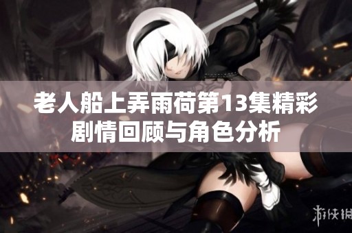 老人船上弄雨荷第13集精彩劇情回顧與角色分析