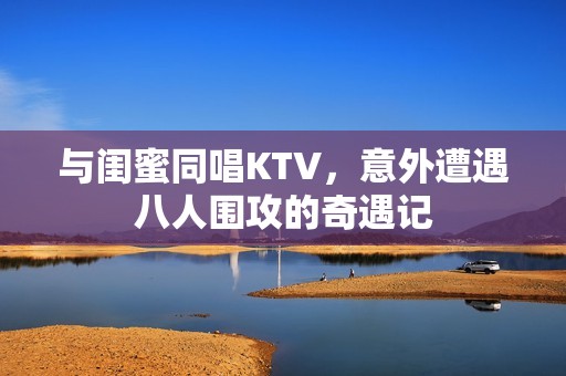 與閨蜜同唱KTV，意外遭遇八人圍攻的奇遇記