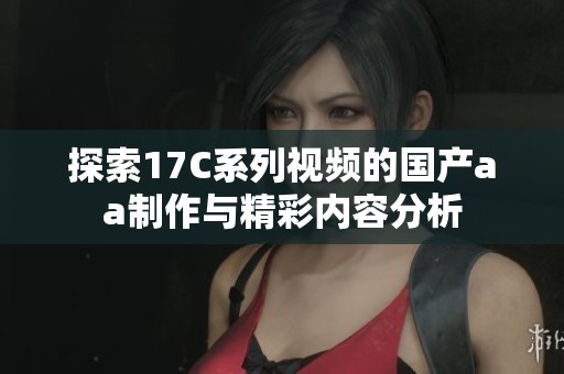 探索17C系列視頻的國產aa制作與精彩內容分析