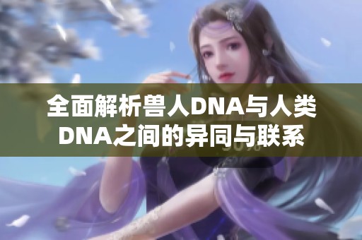 全面解析獸人DNA與人類DNA之間的異同與聯(lián)系