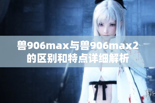 獸906max與獸906max2的區(qū)別和特點詳細解析