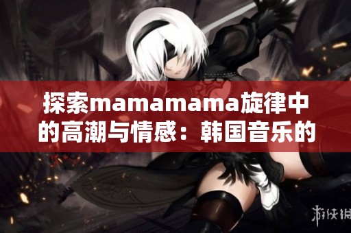 探索mamamama旋律中的高潮與情感：韓國音樂的魅力之旅