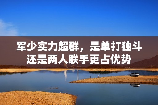 軍少實(shí)力超群，是單打獨(dú)斗還是兩人聯(lián)手更占優(yōu)勢