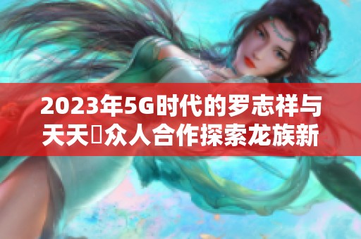 2023年5G時代的羅志祥與天天奭眾人合作探索龍族新篇章