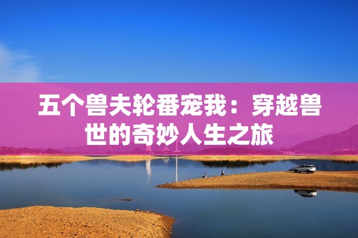 五個(gè)獸夫輪番寵我：穿越獸世的奇妙人生之旅