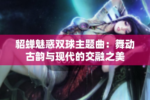 貂蟬魅惑雙球主題曲：舞動(dòng)古韻與現(xiàn)代的交融之美