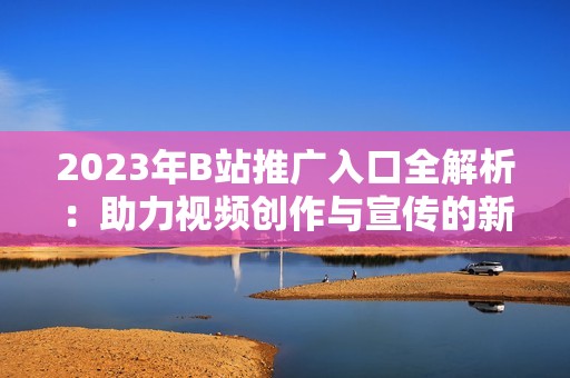 2023年B站推廣入口全解析：助力視頻創(chuàng)作與宣傳的新方式