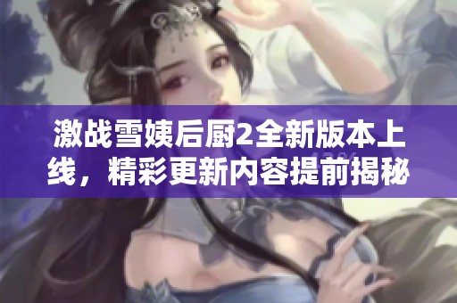 激戰(zhàn)雪姨后廚2全新版本上線，精彩更新內(nèi)容提前揭秘