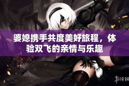 婆媳攜手共度美好旅程，體驗(yàn)雙飛的親情與樂趣