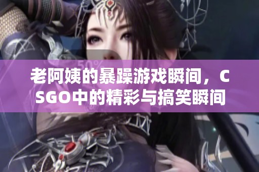老阿姨的暴躁游戲瞬間，CSGO中的精彩與搞笑瞬間