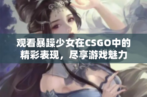 觀看暴躁少女在CSGO中的精彩表現(xiàn)，盡享游戲魅力