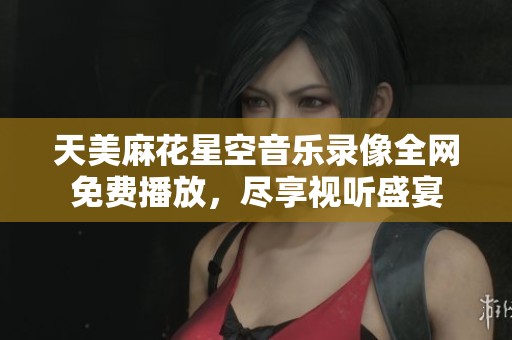 天美麻花星空音樂錄像全網(wǎng)免費播放，盡享視聽盛宴