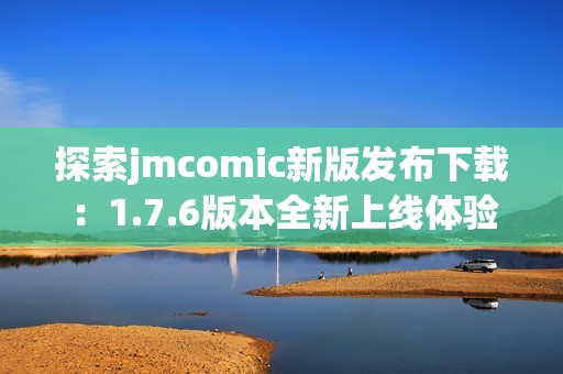 探索jmcomic新版發(fā)布下載：1.7.6版本全新上線體驗指南