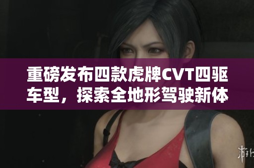 重磅發(fā)布四款虎牌CVT四驅(qū)車型，探索全地形駕駛新體驗(yàn)