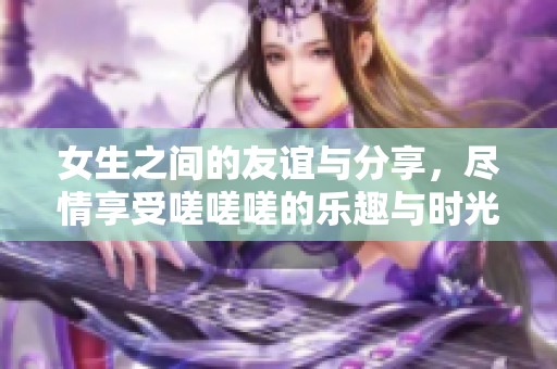 女生之間的友誼與分享，盡情享受嗟嗟嗟的樂(lè)趣與時(shí)光