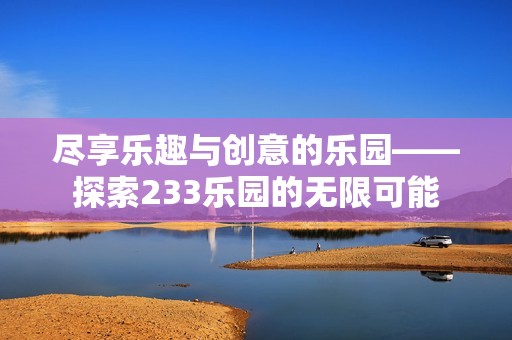 盡享樂趣與創(chuàng)意的樂園——探索233樂園的無限可能