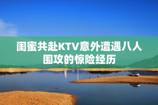 閨蜜共赴KTV意外遭遇八人圍攻的驚險(xiǎn)經(jīng)歷
