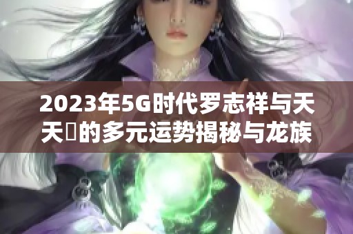 2023年5G時代羅志祥與天天奭的多元運(yùn)勢揭秘與龍族探秘