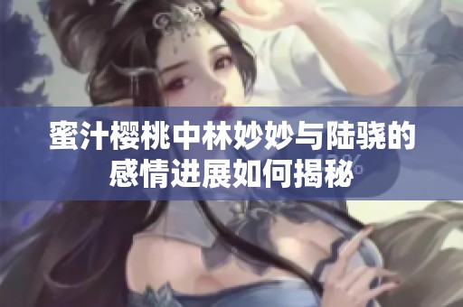 蜜汁櫻桃中林妙妙與陸驍?shù)母星檫M(jìn)展如何揭秘