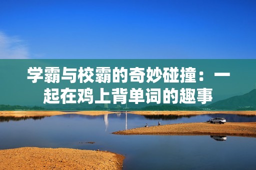 學霸與校霸的奇妙碰撞：一起在雞上背單詞的趣事