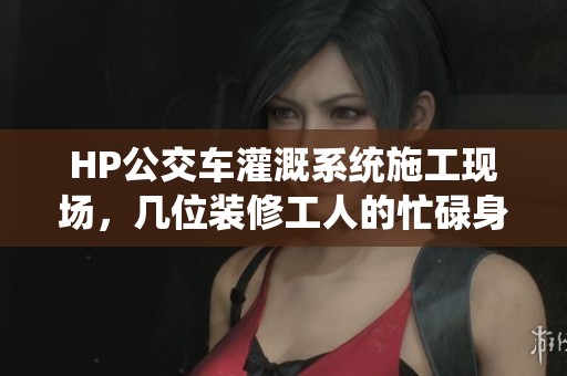 HP公交車(chē)灌溉系統(tǒng)施工現(xiàn)場(chǎng)，幾位裝修工人的忙碌身影
