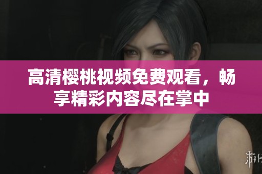 高清櫻桃視頻免費觀看，暢享精彩內容盡在掌中