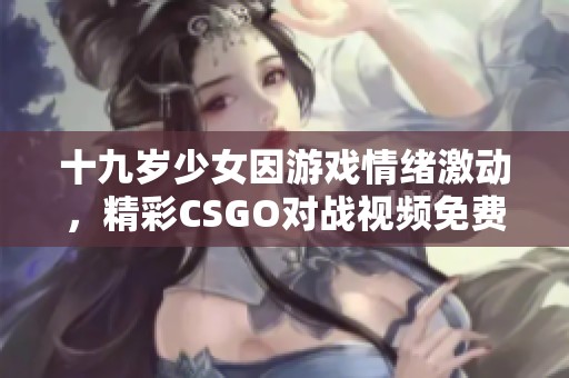 十九歲少女因游戲情緒激動，精彩CSGO對戰(zhàn)視頻免費(fèi)觀看