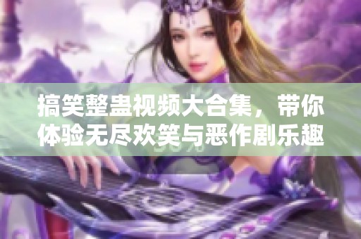 搞笑整蠱視頻大合集，帶你體驗無盡歡笑與惡作劇樂趣