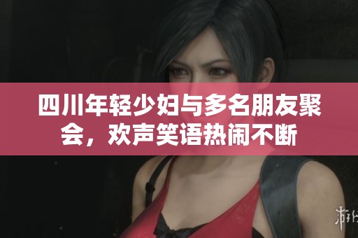 四川年輕少婦與多名朋友聚會，歡聲笑語熱鬧不斷