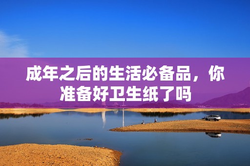 成年之后的生活必備品，你準(zhǔn)備好衛(wèi)生紙了嗎