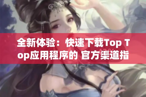 全新體驗(yàn)：快速下載Top Top應(yīng)用程序的 官方渠道指南
