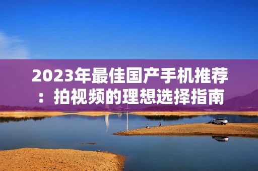 2023年最佳國產手機推薦：拍視頻的理想選擇指南