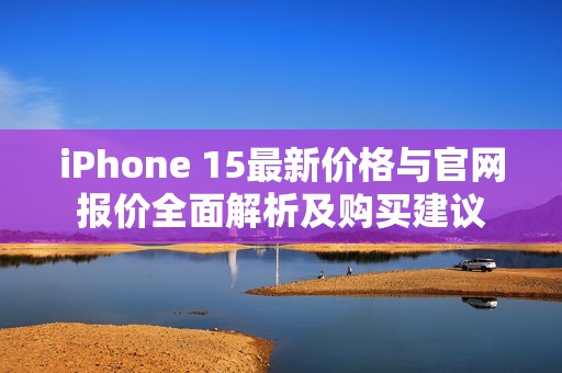 iPhone 15最新價格與官網(wǎng)報價全面解析及購買建議