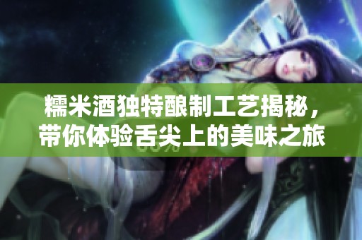 糯米酒獨特釀制工藝揭秘，帶你體驗舌尖上的美味之旅