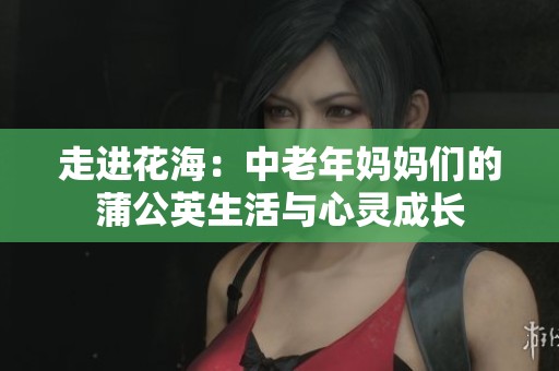 走進(jìn)花海:中老年媽媽們的蒲公英生活與心靈成長(zhǎng) 走進(jìn)花海:中老年媽媽們的蒲公英生活與心靈成長(zhǎng)