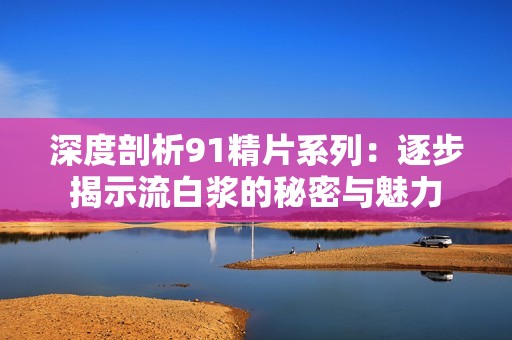 深度剖析91精片系列：逐步揭示流白漿的秘密與魅力