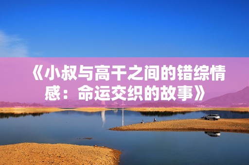 《小叔與高干之間的錯(cuò)綜情感：命運(yùn)交織的故事》
