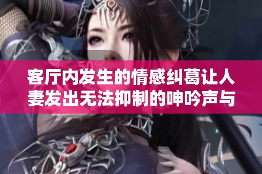 客廳內(nèi)發(fā)生的情感糾葛讓人妻發(fā)出無法抑制的呻吟聲與心聲