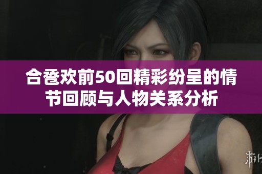 合巹歡前50回精彩紛呈的情節(jié)回顧與人物關系分析