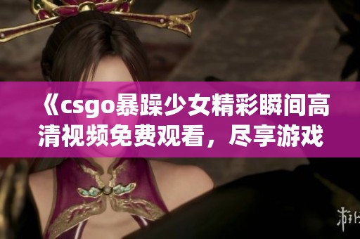 《csgo暴躁少女精彩瞬間高清視頻免費(fèi)觀看，盡享游戲樂(lè)趣與熱血挑戰(zhàn)》