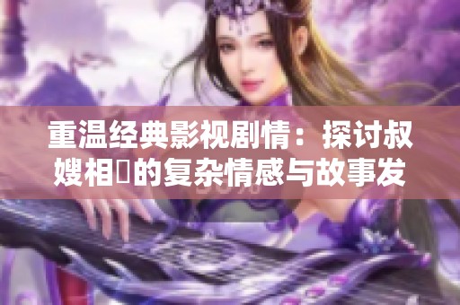 重溫經典影視劇情:探討叔嫂相戀的復雜情感與故事發(fā)展 重溫經典影視劇情:探討叔嫂相戀的復雜情感與故事發(fā)展