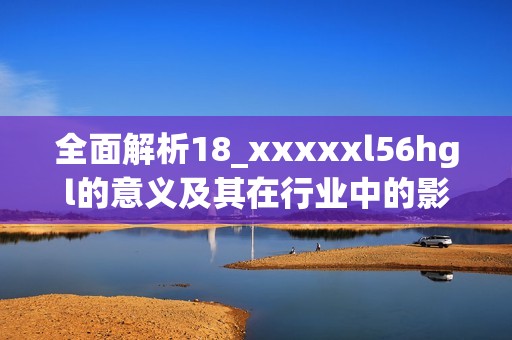 全面解析18_xxxxxl56hgl的意義及其在行業(yè)中的影響與應(yīng)用