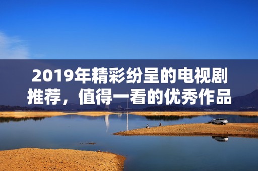 2019年精彩紛呈的電視劇推薦，值得一看的優(yōu)秀作品匯總