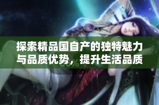 探索精品國(guó)自產(chǎn)的獨(dú)特魅力與品質(zhì)優(yōu)勢(shì)，提升生活品質(zhì)的新選擇