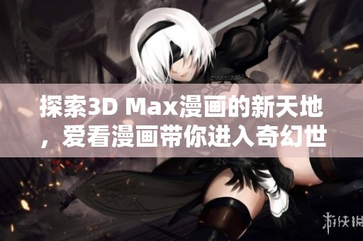 探索3D Max漫畫的新天地，愛看漫畫帶你進入奇幻世界