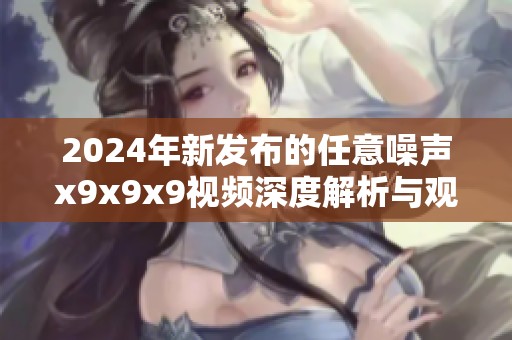 2024年新發(fā)布的任意噪聲x9x9x9視頻深度解析與觀看指南