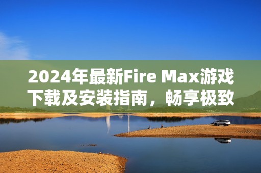 2024年最新Fire Max游戲下載及安裝指南，暢享極致戰(zhàn)斗體驗(yàn)