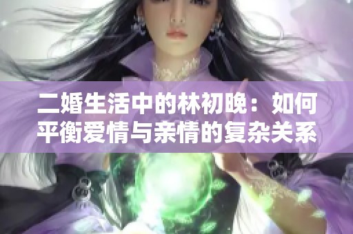 二婚生活中的林初晚：如何平衡愛情與親情的復(fù)雜關(guān)系