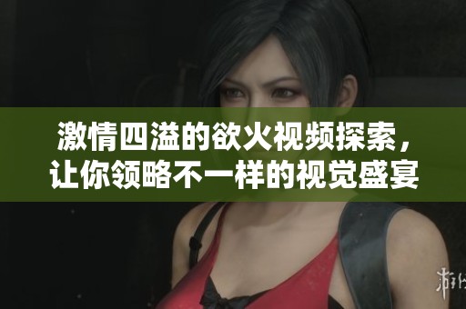 激情四溢的欲火視頻探索，讓你領(lǐng)略不一樣的視覺盛宴