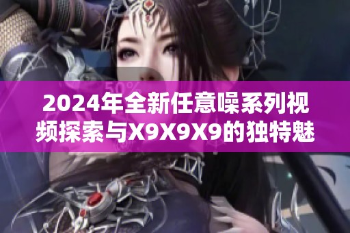 2024年全新任意噪系列視頻探索與X9X9X9的獨特魅力分析